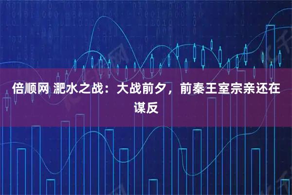 倍顺网 淝水之战：大战前夕，前秦王室宗亲还在谋反