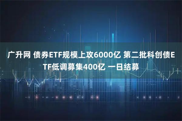 广升网 债券ETF规模上攻6000亿 第二批科创债ETF低调募集400亿 一日结募