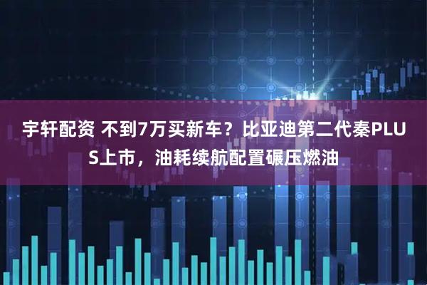 宇轩配资 不到7万买新车？比亚迪第二代秦PLUS上市，油耗续航配置碾压燃油