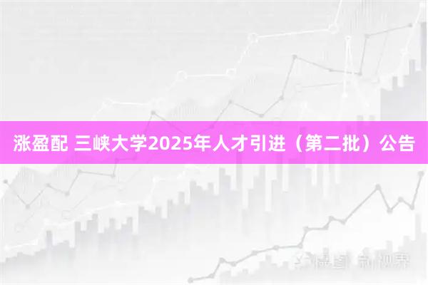 涨盈配 三峡大学2025年人才引进（第二批）公告