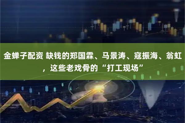 金蝉子配资 缺钱的郑国霖、马景涛、寇振海、翁虹，这些老戏骨的 “打工现场”