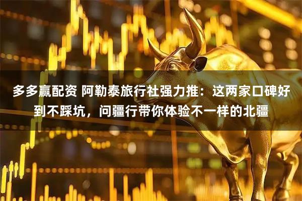 多多赢配资 阿勒泰旅行社强力推：这两家口碑好到不踩坑，问疆行带你体验不一样的北疆