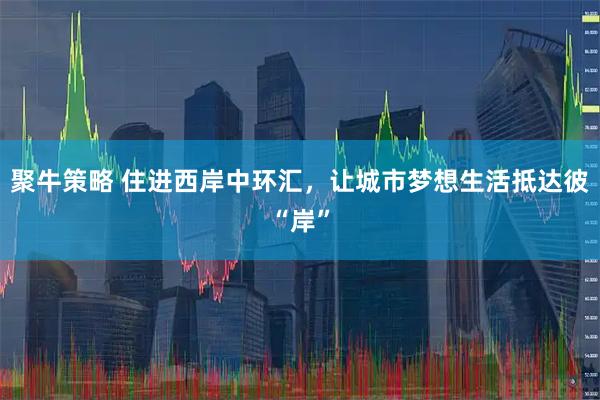 聚牛策略 住进西岸中环汇，让城市梦想生活抵达彼“岸”