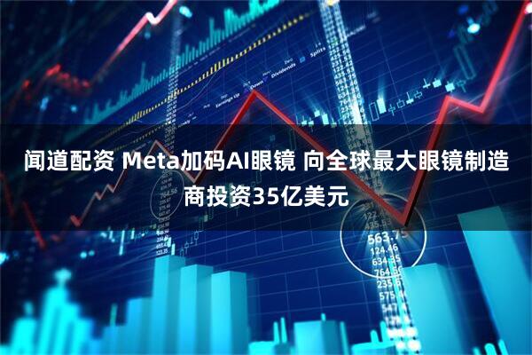 闻道配资 Meta加码AI眼镜 向全球最大眼镜制造商投资35亿美元
