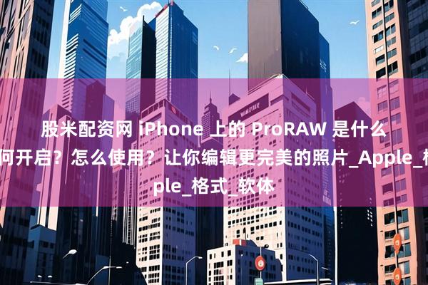股米配资网 iPhone 上的 ProRAW 是什么功能？如何开启？怎么使用？让你编辑更完美的照片_Apple_格式_软体