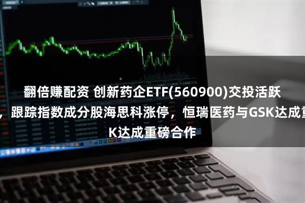 翻倍赚配资 创新药企ETF(560900)交投活跃涨超2%，跟踪指数成分股海思科涨停，恒瑞医药与GSK达成重磅合作