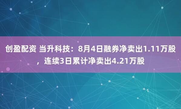 创盈配资 当升科技：8月4日融券净卖出1.11万股，连续3日累计净卖出4.21万股