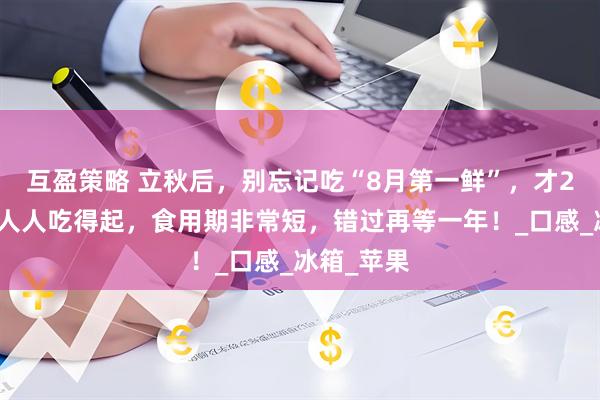 互盈策略 立秋后，别忘记吃“8月第一鲜”，才2元一斤，人人吃得起，食用期非常短，错过再等一年！_口感_冰箱_苹果