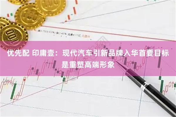 优先配 印庸壹：现代汽车引新品牌入华首要目标是重塑高端形象