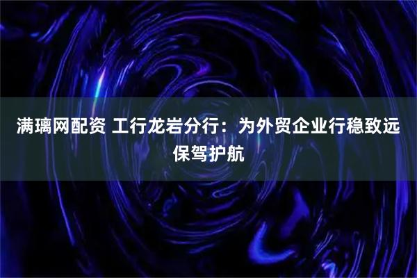 满璃网配资 工行龙岩分行：为外贸企业行稳致远保驾护航