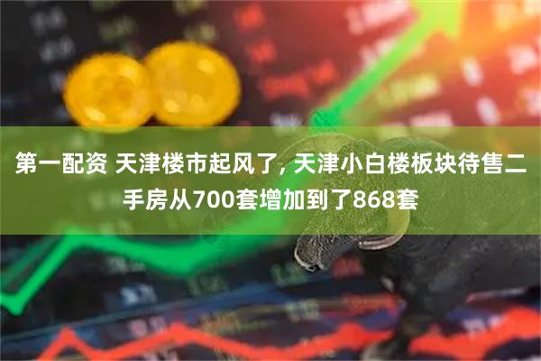 第一配资 天津楼市起风了, 天津小白楼板块待售二手房从700套增加到了868套
