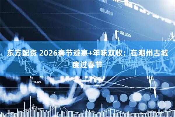 东方配资 2026春节避寒+年味双收：在潮州古城度过春节