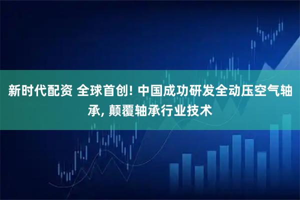 新时代配资 全球首创! 中国成功研发全动压空气轴承, 颠覆轴承行业技术